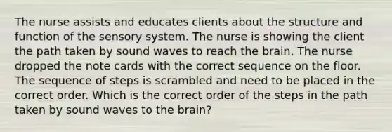 The nurse assists and educates clients about the structure and function of the sensory system. The nurse is showing the client the path taken by sound waves to reach the brain. The nurse dropped the note cards with the correct sequence on the floor. The sequence of steps is scrambled and need to be placed in the correct order. Which is the correct order of the steps in the path taken by sound waves to the brain?