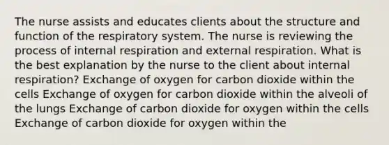 The nurse assists and educates clients about the structure and function of the respiratory system. The nurse is reviewing the process of internal respiration and external respiration. What is the best explanation by the nurse to the client about internal respiration? Exchange of oxygen for carbon dioxide within the cells Exchange of oxygen for carbon dioxide within the alveoli of the lungs Exchange of carbon dioxide for oxygen within the cells Exchange of carbon dioxide for oxygen within the