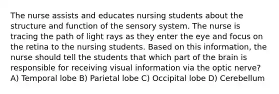 The nurse assists and educates nursing students about the structure and function of the sensory system. The nurse is tracing the path of light rays as they enter the eye and focus on the retina to the nursing students. Based on this information, the nurse should tell the students that which part of the brain is responsible for receiving visual information via the optic nerve? A) Temporal lobe B) Parietal lobe C) Occipital lobe D) Cerebellum