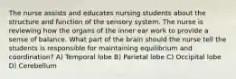 The nurse assists and educates nursing students about the structure and function of the sensory system. The nurse is reviewing how the organs of the inner ear work to provide a sense of balance. What part of the brain should the nurse tell the students is responsible for maintaining equilibrium and coordination? A) Temporal lobe B) Parietal lobe C) Occipital lobe D) Cerebellum