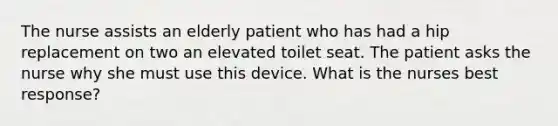 The nurse assists an elderly patient who has had a hip replacement on two an elevated toilet seat. The patient asks the nurse why she must use this device. What is the nurses best response?