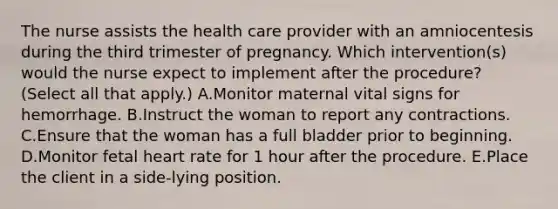 The nurse assists the health care provider with an amniocentesis during the third trimester of pregnancy. Which intervention(s) would the nurse expect to implement after the procedure? (Select all that apply.) A.Monitor maternal vital signs for hemorrhage. B.Instruct the woman to report any contractions. C.Ensure that the woman has a full bladder prior to beginning. D.Monitor fetal heart rate for 1 hour after the procedure. E.Place the client in a side-lying position.