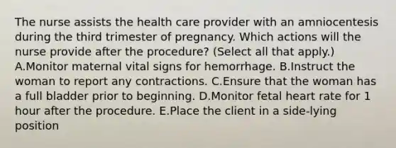 The nurse assists the health care provider with an amniocentesis during the third trimester of pregnancy. Which actions will the nurse provide after the procedure? (Select all that apply.) A.Monitor maternal vital signs for hemorrhage. B.Instruct the woman to report any contractions. C.Ensure that the woman has a full bladder prior to beginning. D.Monitor fetal heart rate for 1 hour after the procedure. E.Place the client in a side-lying position