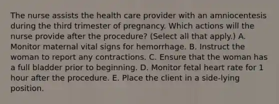 The nurse assists the health care provider with an amniocentesis during the third trimester of pregnancy. Which actions will the nurse provide after the procedure? (Select all that apply.) A. Monitor maternal vital signs for hemorrhage. B. Instruct the woman to report any contractions. C. Ensure that the woman has a full bladder prior to beginning. D. Monitor fetal heart rate for 1 hour after the procedure. E. Place the client in a side-lying position.