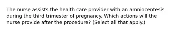 The nurse assists the health care provider with an amniocentesis during the third trimester of pregnancy. Which actions will the nurse provide after the procedure? (Select all that apply.)