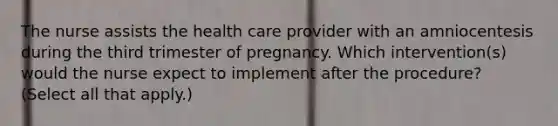 The nurse assists the health care provider with an amniocentesis during the third trimester of pregnancy. Which intervention(s) would the nurse expect to implement after the procedure? (Select all that apply.)