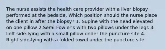 The nurse assists the health care provider with a liver biopsy performed at the bedside. Which position should the nurse place the client in after the biopsy? 1. Supine with the head elevated on one pillow 2.Semi-Fowler's with two pillows under the legs 3. Left side-lying with a small pillow under the puncture site 4. Right side-lying with a folded towel under the puncture site