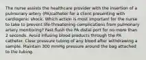 The nurse assists the healthcare provider with the insertion of a pulmonary artery (PA)catheter for a client presenting with cardiogenic shock. Which action is most important for the nurse to take to prevent life-threatening complications from pulmonary artery monitoring? Fast flush the PA distal port for no more than 2 seconds. Avoid infusing blood products through the PA catheter. Clear pressure tubing of any blood after withdrawing a sample. Maintain 300 mmHg pressure around the bag attached to the tubing.