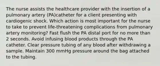 The nurse assists the healthcare provider with the insertion of a pulmonary artery (PA)catheter for a client presenting with cardiogenic shock. Which action is most important for the nurse to take to prevent life-threatening complications from pulmonary artery monitoring? Fast flush the PA distal port for no more than 2 seconds. Avoid infusing blood products through the PA catheter. Clear pressure tubing of any blood after withdrawing a sample. Maintain 300 mmHg pressure around the bag attached to the tubing.