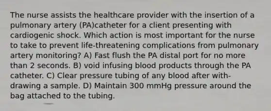 The nurse assists the healthcare provider with the insertion of a pulmonary artery (PA)catheter for a client presenting with cardiogenic shock. Which action is most important for the nurse to take to prevent life-threatening complications from pulmonary artery monitoring? A) Fast flush the PA distal port for no more than 2 seconds. B) void infusing blood products through the PA catheter. C) Clear pressure tubing of any blood after with-drawing a sample. D) Maintain 300 mmHg pressure around the bag attached to the tubing.