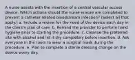 A nurse assists with the insertion of a central vascular access device. Which actions should the nurse ensure are completed to prevent a catheter-related bloodstream infection? (Select all that apply.) a. Include a review for the need of the device each day in the client's plan of care. b. Remind the provider to perform hand hygiene prior to starting the procedure. c. Cleanse the preferred site with alcohol and let it dry completely before insertion. d. Ask everyone in the room to wear a surgical mask during the procedure. e. Plan to complete a sterile dressing change on the device every day.