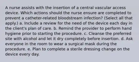 A nurse assists with the insertion of a central vascular access device. Which actions should the nurse ensure are completed to prevent a catheter-related bloodstream infection? (Select all that apply.) a. Include a review for the need of the device each day in the client's plan of care. b. Remind the provider to perform hand hygiene prior to starting the procedure. c. Cleanse the preferred site with alcohol and let it dry completely before insertion. d. Ask everyone in the room to wear a surgical mask during the procedure. e. Plan to complete a sterile dressing change on the device every day.