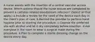 A nurse assists with the insertion of a central vascular access device. Which actions should the nurse ensure are completed to prevent a catheter-related bloodstream infection? (Select all that apply.) a.Include a review for the need of the device each day in the client's plan of care. b.Remind the provider to perform hand hygiene prior to starting the procedure. c.Cleanse the preferred site with alcohol and let it dry completely before insertion. d.Ask everyone in the room to wear a surgical mask during the procedure. e.Plan to complete a sterile dressing change on the device every day.