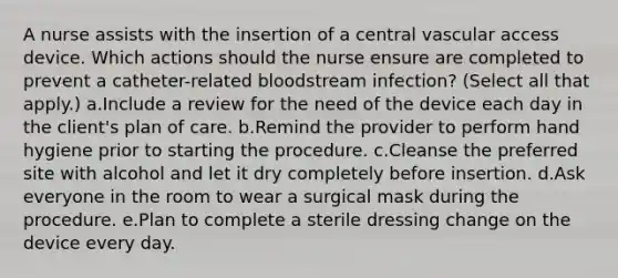 A nurse assists with the insertion of a central vascular access device. Which actions should the nurse ensure are completed to prevent a catheter-related bloodstream infection? (Select all that apply.) a.Include a review for the need of the device each day in the client's plan of care. b.Remind the provider to perform hand hygiene prior to starting the procedure. c.Cleanse the preferred site with alcohol and let it dry completely before insertion. d.Ask everyone in the room to wear a surgical mask during the procedure. e.Plan to complete a sterile dressing change on the device every day.