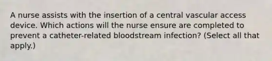 A nurse assists with the insertion of a central vascular access device. Which actions will the nurse ensure are completed to prevent a catheter-related bloodstream infection? (Select all that apply.)