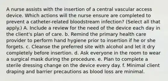 A nurse assists with the insertion of a central vascular access device. Which actions will the nurse ensure are completed to prevent a catheter-related bloodstream infection? (Select all that apply.) A. Include a review for the need of the device each day in the client's plan of care. b. Remind the primary health care provider to perform hand hygiene prior to insertion if he or she forgets. c. Cleanse the preferred site with alcohol and let it dry completely before insertion. d. Ask everyone in the room to wear a surgical mask during the procedure. e. Plan to complete a sterile dressing change on the device every day. f. Minimal client draping and barrier precautions as blood loss are minimal.