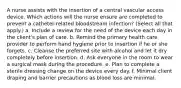 A nurse assists with the insertion of a central vascular access device. Which actions will the nurse ensure are completed to prevent a catheter-related bloodstream infection? (Select all that apply.) a. Include a review for the need of the device each day in the client's plan of care. b. Remind the primary health care provider to perform hand hygiene prior to insertion if he or she forgets. c. Cleanse the preferred site with alcohol and let it dry completely before insertion. d. Ask everyone in the room to wear a surgical mask during the procedure. e. Plan to complete a sterile dressing change on the device every day. f. Minimal client draping and barrier precautions as blood loss are minimal.