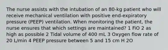 The nurse assists with the intubation of an 80-kg patient who will receive mechanical ventilation with positive end-expiratory pressure (PEEP) ventilation. When monitoring the patient, the nurse ensures that which settings are maintained? 1 FiO 2 as high as possible 2 Tidal volume of 400 mL 3 Oxygen flow rate of 20 L/min 4 PEEP pressure between 5 and 15 cm H 2O