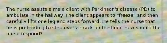 The nurse assists a male client with Parkinson's disease (PD) to ambulate in the hallway. The client appears to "freeze" and then carefully lifts one leg and steps forward. He tells the nurse that he is pretending to step over a crack on the floor. How should the nurse respond?