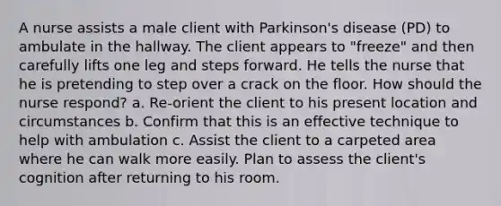 A nurse assists a male client with Parkinson's disease (PD) to ambulate in the hallway. The client appears to "freeze" and then carefully lifts one leg and steps forward. He tells the nurse that he is pretending to step over a crack on the floor. How should the nurse respond? a. Re-orient the client to his present location and circumstances b. Confirm that this is an effective technique to help with ambulation c. Assist the client to a carpeted area where he can walk more easily. Plan to assess the client's cognition after returning to his room.