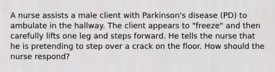 A nurse assists a male client with Parkinson's disease (PD) to ambulate in the hallway. The client appears to "freeze" and then carefully lifts one leg and steps forward. He tells the nurse that he is pretending to step over a crack on the floor. How should the nurse respond?