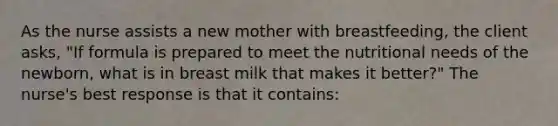 As the nurse assists a new mother with breastfeeding, the client asks, "If formula is prepared to meet the nutritional needs of the newborn, what is in breast milk that makes it better?" The nurse's best response is that it contains: