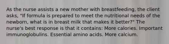 As the nurse assists a new mother with breastfeeding, the client asks, "If formula is prepared to meet the nutritional needs of the newborn, what is in breast milk that makes it better?" The nurse's best response is that it contains: More calories. Important immunoglobulins. Essential amino acids. More calcium.