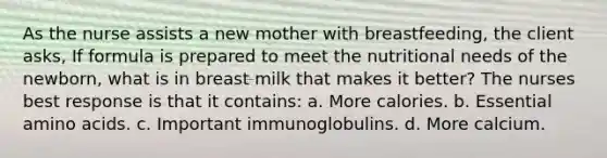 As the nurse assists a new mother with breastfeeding, the client asks, If formula is prepared to meet the nutritional needs of the newborn, what is in breast milk that makes it better? The nurses best response is that it contains: a. More calories. b. Essential amino acids. c. Important immunoglobulins. d. More calcium.