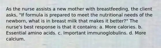 As the nurse assists a new mother with breastfeeding, the client asks, "If formula is prepared to meet the nutritional needs of the newborn, what is in breast milk that makes it better?" The nurse's best response is that it contains: a. More calories. b. Essential amino acids. c. Important immunoglobulins. d. More calcium.