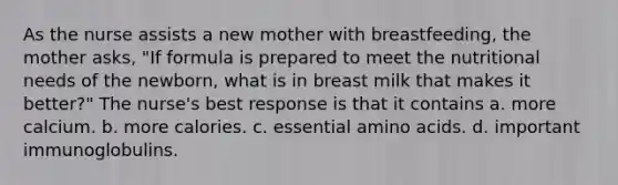 As the nurse assists a new mother with breastfeeding, the mother asks, "If formula is prepared to meet the nutritional needs of the newborn, what is in breast milk that makes it better?" The nurse's best response is that it contains a. more calcium. b. more calories. c. essential amino acids. d. important immunoglobulins.