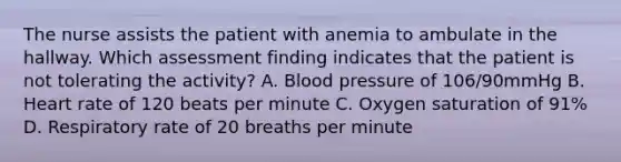 The nurse assists the patient with anemia to ambulate in the hallway. Which assessment finding indicates that the patient is not tolerating the activity? A. Blood pressure of 106/90mmHg B. Heart rate of 120 beats per minute C. Oxygen saturation of 91% D. Respiratory rate of 20 breaths per minute