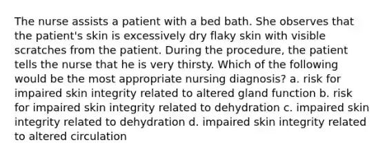 The nurse assists a patient with a bed bath. She observes that the patient's skin is excessively dry flaky skin with visible scratches from the patient. During the procedure, the patient tells the nurse that he is very thirsty. Which of the following would be the most appropriate nursing diagnosis? a. risk for impaired skin integrity related to altered gland function b. risk for impaired skin integrity related to dehydration c. impaired skin integrity related to dehydration d. impaired skin integrity related to altered circulation