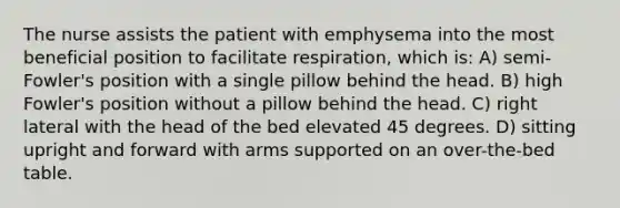 The nurse assists the patient with emphysema into the most beneficial position to facilitate respiration, which is: A) semi-Fowler's position with a single pillow behind the head. B) high Fowler's position without a pillow behind the head. C) right lateral with the head of the bed elevated 45 degrees. D) sitting upright and forward with arms supported on an over-the-bed table.