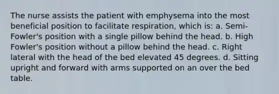 The nurse assists the patient with emphysema into the most beneficial position to facilitate respiration, which is: a. Semi-Fowler's position with a single pillow behind the head. b. High Fowler's position without a pillow behind the head. c. Right lateral with the head of the bed elevated 45 degrees. d. Sitting upright and forward with arms supported on an over the bed table.