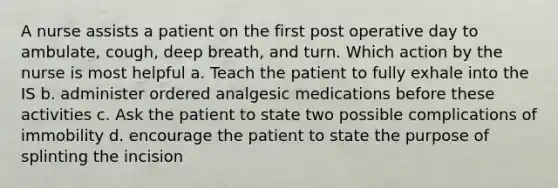 A nurse assists a patient on the first post operative day to ambulate, cough, deep breath, and turn. Which action by the nurse is most helpful a. Teach the patient to fully exhale into the IS b. administer ordered analgesic medications before these activities c. Ask the patient to state two possible complications of immobility d. encourage the patient to state the purpose of splinting the incision