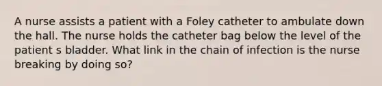 A nurse assists a patient with a Foley catheter to ambulate down the hall. The nurse holds the catheter bag below the level of the patient s bladder. What link in the chain of infection is the nurse breaking by doing so?