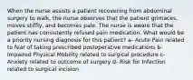 When the nurse assists a patient recovering from abdominal surgery to walk, the nurse observes that the patient grimaces, moves stiffly, and becomes pale. The nurse is aware that the patient has consistently refused pain medication. What would be a priority nursing diagnosis for this patient? a- Acute Pain related to fear of taking prescribed postoperative medications b- Impaired Physical Mobility related to surgical procedure c- Anxiety related to outcome of surgery d- Risk for Infection related to surgical incision