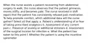 When the nurse assists a patient recovering from abdominal surgery to walk, the nurse observes that the patient grimaces, moves stiffly, and becomes pale. The nurse received in shift report that the patient has consistently refused pain medication. To help promote comfort, which additional data will the nurse gather? Select all that apply. a. Patient's understanding of or fear of taking prescribed analgesics b. Assessment of any current pain c. Presence of anxiety or additional stressors d. Assessment of the surgical incision for infection e. What the patient has eaten to this point f. Whether the patient is using the incentive spirometer