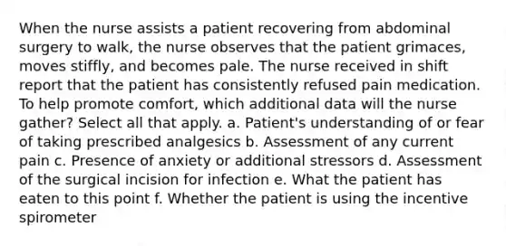 When the nurse assists a patient recovering from abdominal surgery to walk, the nurse observes that the patient grimaces, moves stiffly, and becomes pale. The nurse received in shift report that the patient has consistently refused pain medication. To help promote comfort, which additional data will the nurse gather? Select all that apply. a. Patient's understanding of or fear of taking prescribed analgesics b. Assessment of any current pain c. Presence of anxiety or additional stressors d. Assessment of the surgical incision for infection e. What the patient has eaten to this point f. Whether the patient is using the incentive spirometer