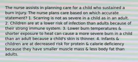 The nurse assists in planning care for a child who sustained a burn injury. The nurse plans care based on which accurate statement? 1. Scarring is not as severe in a child as in an adult. 2. Children are at a lower risk of infection than adults because of their strong immune system. 3. Lower burn temperatures & shorter exposure to heat can cause a more severe burn in a child than an adult because a child's skin is thinner. 4. Infants & children are at decreased risk for protein & calorie deficiency because they have smaller muscle mass & less body fat than adults.