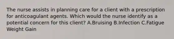 The nurse assists in planning care for a client with a prescription for anticoagulant agents. Which would the nurse identify as a potential concern for this client? A.Bruising B.Infection C.Fatigue Weight Gain