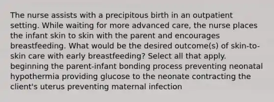 The nurse assists with a precipitous birth in an outpatient setting. While waiting for more advanced care, the nurse places the infant skin to skin with the parent and encourages breastfeeding. What would be the desired outcome(s) of skin-to-skin care with early breastfeeding? Select all that apply. beginning the parent-infant bonding process preventing neonatal hypothermia providing glucose to the neonate contracting the client's uterus preventing maternal infection