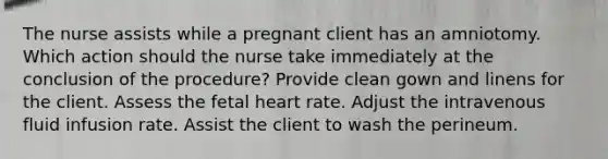 The nurse assists while a pregnant client has an amniotomy. Which action should the nurse take immediately at the conclusion of the procedure? Provide clean gown and linens for the client. Assess the fetal heart rate. Adjust the intravenous fluid infusion rate. Assist the client to wash the perineum.