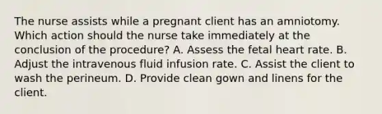 The nurse assists while a pregnant client has an amniotomy. Which action should the nurse take immediately at the conclusion of the procedure? A. Assess the fetal heart rate. B. Adjust the intravenous fluid infusion rate. C. Assist the client to wash the perineum. D. Provide clean gown and linens for the client.