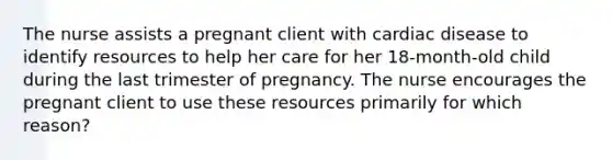 The nurse assists a pregnant client with cardiac disease to identify resources to help her care for her 18-month-old child during the last trimester of pregnancy. The nurse encourages the pregnant client to use these resources primarily for which reason?