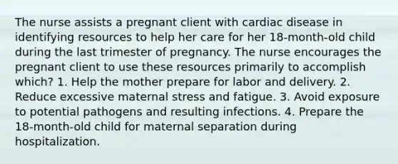 The nurse assists a pregnant client with cardiac disease in identifying resources to help her care for her 18-month-old child during the last trimester of pregnancy. The nurse encourages the pregnant client to use these resources primarily to accomplish which? 1. Help the mother prepare for labor and delivery. 2. Reduce excessive maternal stress and fatigue. 3. Avoid exposure to potential pathogens and resulting infections. 4. Prepare the 18-month-old child for maternal separation during hospitalization.