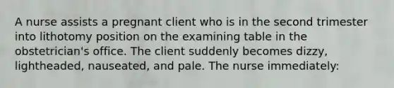 A nurse assists a pregnant client who is in the second trimester into lithotomy position on the examining table in the obstetrician's office. The client suddenly becomes dizzy, lightheaded, nauseated, and pale. The nurse immediately: