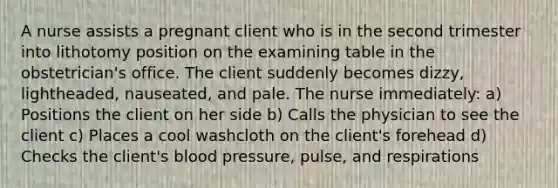 A nurse assists a pregnant client who is in the second trimester into lithotomy position on the examining table in the obstetrician's office. The client suddenly becomes dizzy, lightheaded, nauseated, and pale. The nurse immediately: a) Positions the client on her side b) Calls the physician to see the client c) Places a cool washcloth on the client's forehead d) Checks the client's blood pressure, pulse, and respirations