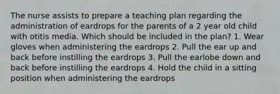 The nurse assists to prepare a teaching plan regarding the administration of eardrops for the parents of a 2 year old child with otitis media. Which should be included in the plan? 1. Wear gloves when administering the eardrops 2. Pull the ear up and back before instilling the eardrops 3. Pull the earlobe down and back before instilling the eardrops 4. Hold the child in a sitting position when administering the eardrops