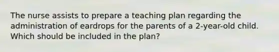 The nurse assists to prepare a teaching plan regarding the administration of eardrops for the parents of a 2-year-old child. Which should be included in the plan?